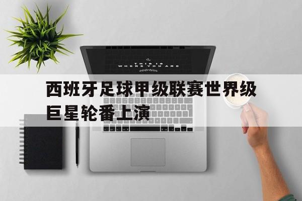 乐鱼体育全站-西班牙足球甲级联赛世界级巨星轮番上演